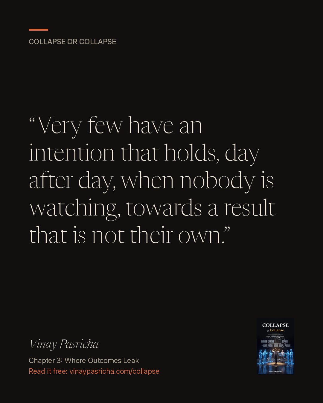 Quote card: Very few have an intention that holds, day after day, when nobody is watching, towards a result that is not their own. Vinay Pasricha, Collapse or Collapse, Chapter 3: Where Outcomes Leak.