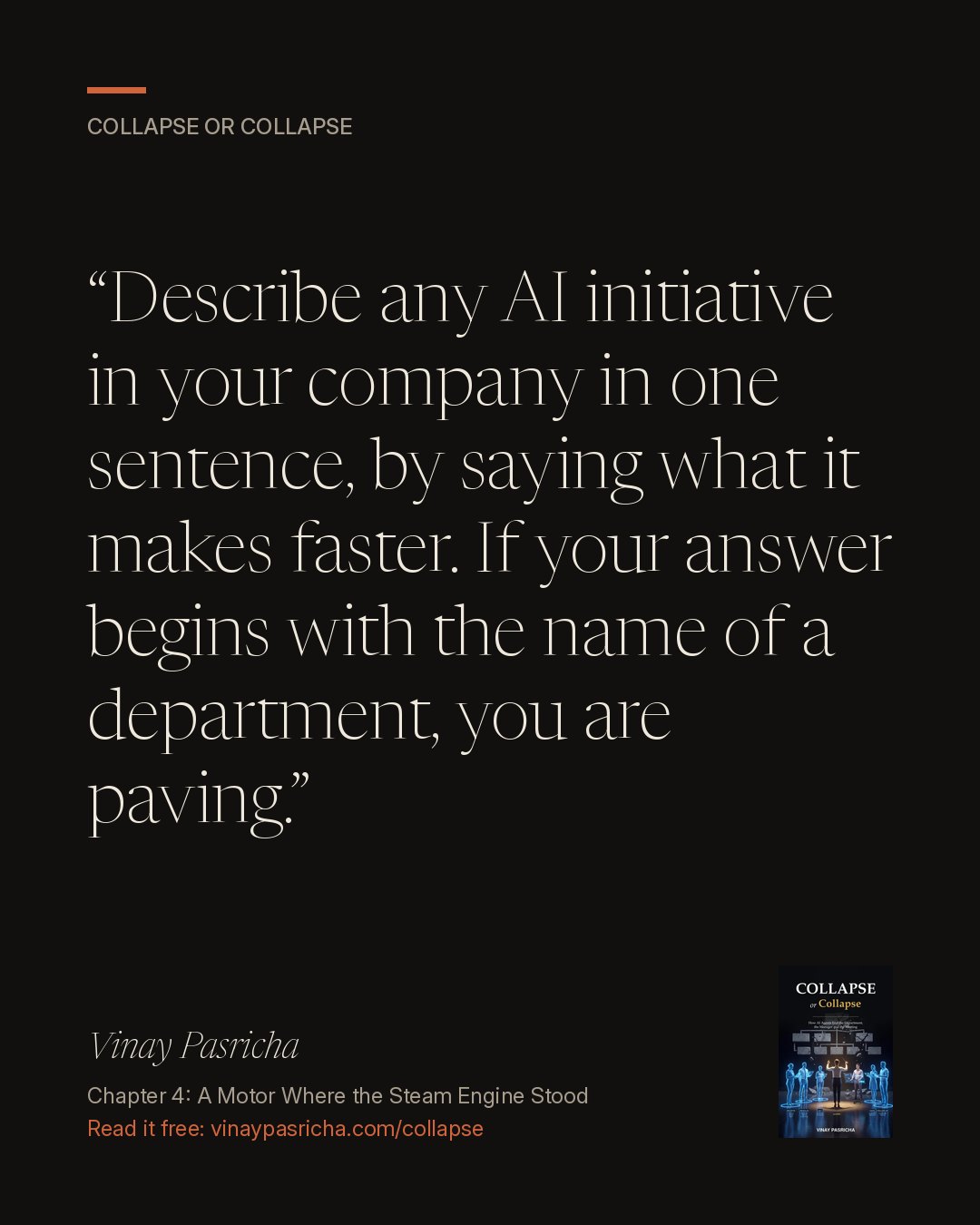 Quote card: Describe any AI initiative in your company in one sentence, by saying what it makes faster. If your answer begins with the name of a department, you are paving. Vinay Pasricha, Collapse or Collapse, Chapter 4: A Motor Where the Steam Engine Stood.