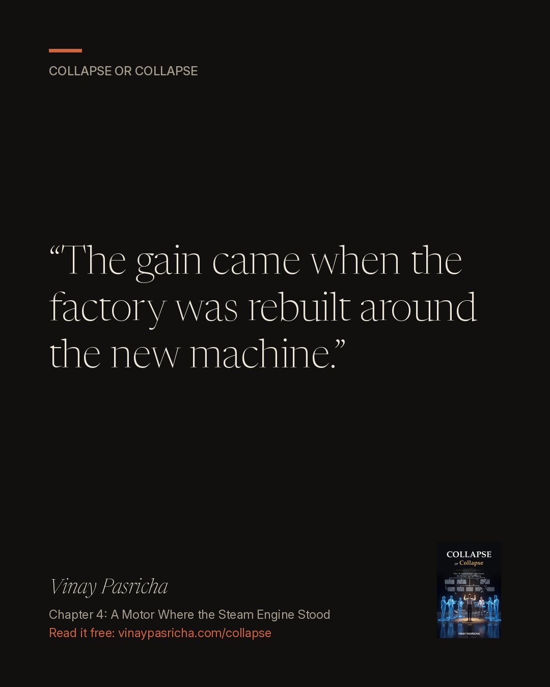 Quote card: The gain came when the factory was rebuilt around the new machine. Vinay Pasricha, Collapse or Collapse, Chapter 4: A Motor Where the Steam Engine Stood.