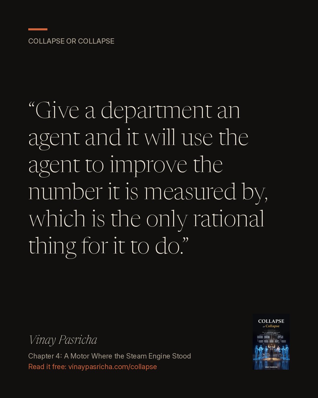 Quote card: Give a department an agent and it will use the agent to improve the number it is measured by, which is the only rational thing for it to do. Vinay Pasricha, Collapse or Collapse, Chapter 4: A Motor Where the Steam Engine Stood.